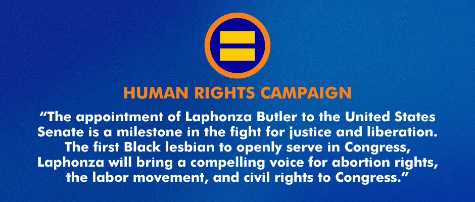 “The appointment of Laphonza Butler to the United States Senate is a milestone in the fight for justice and liberation. The first Black lesbian to openly serve in Congress, Laphonza will bring a compelling voice for abortion rights, the labor movement, and civil rights to Congress.” 