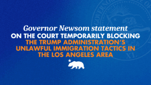 A graphic with a blue background and orange and white words that says Governor Newsom statement on the court temporarily blocking the Trump Administration’s unlawful immigration tactics in the Los Angeles area