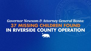 A graphic that says Governor Gavin Newsom & Attorney General Bonta: 37 Missing Children Found in Riverside County Operation