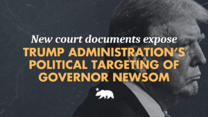 Graphic featuring a dark, high-contrast photo of Trump in profile wearing a suit, overlaid with text reading: New court documents expose Trump Administration's Political Targeting of Governor Newsom. California state bear emblem below the text.