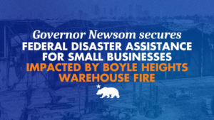 Governor Newsom secures Federal Disaster Assistance for Small Businesses impacted by Boyle Heights Warehouse Fire. With a blue background and a white bear below