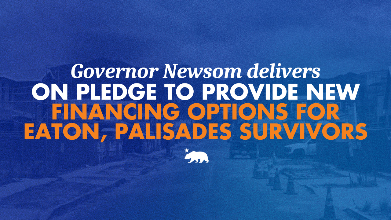 Governor Newsom delivers on pledge to provide new financing options for Eaton and Palisades survivors